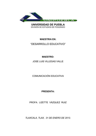 UNIVERSIDAD DE PUEBLA
    DIVISIÓN DE ESTUDIOS DE POSGRADO




            MAESTRIA EN:

    “DESARROLLO EDUCATIVO”



              MAESTRO:

     JOSE LUIS VILLEGAS VALLE




     COMUNICACIÓN EDUCATIVA




             PRESENTA:



   PROFA. LIZETTE VÁZQUEZ RUIZ




TLAXCALA, TLAX, 31 DE ENERO DE 2013.
 