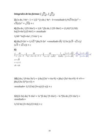19
Integrales de las formas ∫
𝒅𝒗
𝒗 𝟐−𝒂 𝟐
, ∫
𝒅𝒗
𝒂 𝟐−𝒗 𝟐
2) ʃ x dx / 4x4 – 1 = 1/2 * ʃ x dx / 4x4 – 1=resultado 1/4√3 ln |(𝑥2
−
√3)/(𝑥2
+ √3)| + c
4) ʃ2x dx / (25-36x2) = 1/6 * ʃ2x dx / (25-36x2) = (1/6)*(1/10)
ln|(5+6x2)/(5-6x2) = resultado
1/60 * ln|5+6x2 / 5-6x2 | +c
6) ʃdx/3-2x2 = 1/√2 * ʃdx/3-2x2 =resultado √6/ 12 ln |(√3 - √2 𝑥)/
(√3 + √2 𝑥)| + c
8)
2 2 2 2
1 1 6
ln
2 5 (x 2 1) 5 1 ( 1) ( 6) 2(
6 1 6
ln
12
6
1 66) 1 6
1
dx dx dx x
x x x x x
a
v x
dv d
x
C
x
x
 
   
         
 

 

 

  
10) ʃ du / (9-6u-3u2) = -ʃ du/(3u2 + 6u-9) = ʃdu/-(3u2-6u+9) -9 +9 =-
ʃdu/(3u-3)*(u+3) =
resultado= 1/12 ln| (3+u)/(1-u)| + c
12 ʃ(2-3z) dz/ 9-16z2 = ¼ *ʃ2 dz/ (9-16z2) – ¼ *ʃ3z dz /(9-16z2) =
resultado =
1/12 ln| (3+4z)/(3-4z)| + c
 