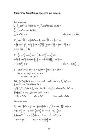 23
Integral de las potencias del seno y/o coseno.
Primer caso.
2) ∫
1
2
𝑠𝑒𝑛3
4𝑥 𝑐𝑜𝑠4𝑥 𝑑𝑥 =
1
2
∫ 𝑠𝑒𝑛3
4𝑥 𝑐𝑜𝑠4𝑥 𝑑𝑥 =
1
2
1
4
∫ 𝑠𝑒𝑛3
4𝑥 cos 4𝑥 4𝑑𝑥=
1
32
𝑠𝑒𝑛4
4𝑥 + 𝑐 𝑑𝑣 = 𝑐𝑜𝑠4𝑥 4𝑑𝑥
4)∫ 𝑠𝑒𝑛5 5𝑥
3
𝑐𝑜𝑠
5𝑥
3
4𝑑𝑥 = 4 ∫ 𝑠𝑒𝑛5 5𝑥
3
𝑐𝑜𝑠
5𝑥
3
𝑑𝑥 =
4
3
5
∫ 𝑠𝑒𝑛5 5𝑥
3
𝑐𝑜𝑠
5𝑥
3
5
3
𝑑𝑥 = (
12
5
) (
1
6
) 𝑠𝑒𝑛6 5𝑥
3
=
2
5
𝑠𝑒𝑛6 5𝑥
3
+ 𝑐
𝑑𝑣 = 𝑐𝑜𝑠
5𝑥
3
5
3
𝑑𝑥
6)∫
1
3
𝑐𝑜𝑠2 𝑥
2
𝑠𝑒𝑛
𝑥
2
𝑑𝑥 =
1
3
∫ 𝑐𝑜𝑠2 𝑥
2
𝑠𝑒𝑛
𝑥
2
𝑑𝑥 =
−2
1
3
∫ 𝑐𝑜𝑠2 𝑥
2
(−𝑠𝑒𝑛
𝑥
2
)
1
2
𝑑𝑥 = (−
2
3
) (
1
3
) 𝑐𝑜𝑠3 𝑥
2
=
−
2
9
𝑐𝑜𝑠3 𝑥
2
+ 𝑐 𝑑𝑣 = −𝑠𝑒𝑛
𝑥
2
∙
1
2
8)∫ 𝑐𝑜𝑠(2 − 𝑥) 𝑠𝑒𝑛(2 − 𝑥) 𝑑𝑥 =
1
2
𝑐𝑜𝑠2(2 − 𝑥) + 𝑐
𝑑𝑣 = −𝑠𝑒𝑛(2 − 𝑥) − 1𝑑𝑥
= 𝑠𝑒𝑛(2 − 𝑥) 𝑑𝑥
10)∫(−2 tg 3𝑥 + 𝑠𝑒𝑐2
5𝑥 − 𝑠𝑒𝑛2𝑥𝑐𝑜𝑠2𝑥)𝑑𝑥 = −2 ∫ 𝑡𝑔3𝑥 +
∫ 𝑠𝑒𝑐2
5𝑥 − ∫ 𝑠𝑒𝑛2𝑥𝑐𝑜𝑠2𝑥 =
−2
3
∫ 𝑡𝑔3𝑥 ∙ 3𝑑𝑥 +
1
5
∫ 𝑠𝑒𝑐2
5𝑥 ∙ 5𝑑𝑥 −
1
2
∫ 𝑠𝑒𝑛2𝑥𝑐𝑜𝑠2𝑥 ∙ 2𝑑𝑥 =
2
3
ln|𝑐𝑜𝑠3𝑥| +
1
5
𝑡𝑔5𝑥 −
1
4
𝑠𝑒𝑛2
2𝑥 + 𝑐
𝑑𝑣 = 3𝑑𝑥 𝑑𝑣 = 5𝑑𝑥 𝑑𝑣 = 𝑐𝑜𝑠2𝑥 ∙ 2𝑑𝑥
Segundo caso
2)∫ 𝑠𝑒𝑛3 𝑥
2
𝑑𝑥 = ∫ 𝑠𝑒𝑛2 𝑥
2
𝑠𝑒𝑛
𝑥
2
𝑑𝑥 = ∫ (1 − 𝑐𝑜𝑠2 𝑥
2
) 𝑠𝑒𝑛
𝑥
2
𝑑𝑥
=∫ 𝑠𝑒𝑛
𝑥
2
𝑑𝑥 − ∫ 𝑐𝑜𝑠2 𝑥
2
𝑠𝑒𝑛
𝑥
2
𝑑𝑥 = 2 ∫ 𝑠𝑒𝑛
𝑥
2
∙
1
2
𝑑𝑥 −
2 ∫ 𝑐𝑜𝑠2 𝑥
2
(−𝑠𝑒𝑛
𝑥
2
)
1
2
𝑑𝑥 = −2𝑐𝑜𝑠
𝑥
2
+
2
3
𝑐𝑜𝑠3 𝑥
2
+ 𝑐
𝑑𝑣 =
1
2
𝑑𝑥 𝑑𝑣 = −𝑠𝑒𝑛
𝑥
2
∙
1
2
𝑑𝑥
 