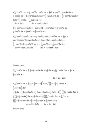 24
4)∫ 𝑐𝑜𝑠3
5𝑥 𝑑𝑥 = ∫ 𝑐𝑜𝑠2
5𝑥 𝑐𝑜𝑠5𝑥 𝑑𝑥 = ∫(1 − 𝑠𝑒𝑛2
5𝑥)𝑐𝑜𝑠5𝑥 𝑑𝑥 =
∫ 𝑐𝑜𝑠5𝑥 𝑑𝑥 − ∫ 𝑠𝑒𝑛2
5𝑥𝑐𝑜𝑠5𝑥 𝑑𝑥 =
1
5
∫ 𝑐𝑜𝑠5𝑥 ∙ 5𝑑𝑥 −
1
5
∫ 𝑠𝑒𝑛2
5𝑥 𝑐𝑜𝑠5𝑥 ∙
5𝑑𝑥 =
1
5
𝑠𝑒𝑛5𝑥 −
1
15
𝑠𝑒𝑛3
5𝑥 + 𝑐
𝑑𝑣 = 5𝑑𝑥 𝑑𝑣 = 𝑐𝑜𝑠5𝑥 ∙ 5𝑑𝑥
6)∫ 𝑠𝑒𝑛2
𝑥𝑐𝑜𝑠3
𝑥 𝑑𝑥 = ∫ 𝑠𝑒𝑛2
𝑥 (1 − 𝑠𝑒𝑛2
𝑥)𝑑𝑥 = ∫ 𝑠𝑒𝑛2
𝑥 𝑑𝑥 −
∫ 𝑠𝑒𝑛4
𝑥 𝑑𝑥 =
1
3
𝑠𝑒𝑛3
𝑥 −
1
5
𝑠𝑒𝑛5
𝑥 + 𝑐
8)∫ 𝑠𝑒𝑛3
3𝑥 𝑐𝑜𝑠5
3𝑥 𝑑𝑥 = ∫ 𝑠𝑒𝑛2
3𝑥 𝑠𝑒𝑛3𝑥𝑐𝑜𝑠5
3𝑥 𝑑𝑥 = ∫(1 −
𝑐𝑜𝑠2
3𝑥) 𝑐𝑜𝑠5
3𝑥 𝑠𝑒𝑛3𝑥 𝑑𝑥 =
1
3
∫ 𝑐𝑜𝑠5
3𝑥 (−𝑠𝑒𝑛3𝑥)3 𝑑𝑥 −
1
3
∫ 𝑐𝑜𝑠7
3𝑥 (−𝑠𝑒𝑛3𝑥)3 𝑑𝑥 = −
1
18
𝑐𝑜𝑠6
3𝑥 +
1
24
𝑐𝑜𝑠8
3𝑥 + 𝑐
𝑑𝑣 = −𝑠𝑒𝑛3𝑥 ∙ 3𝑑𝑥 𝑑𝑣 = −𝑠𝑒𝑛3𝑥 ∙ 3𝑑𝑥
Tercer caso
2)∫ 𝑐𝑜𝑠2
𝑥 𝑑𝑥 = ∫
1
2
+
1
2
𝑐𝑜𝑠2𝑥 𝑑𝑥 =
1
2
∫ 𝑑𝑥 +
1
2
1
2
∫ 𝑐𝑜𝑠2𝑥 2𝑑𝑥 =
1
2
𝑥 +
1
4
𝑠𝑒𝑛2𝑥 + 𝑐
𝑑𝑣 = 2𝑥 ∙ 2𝑑𝑥
4)∫ 𝑠𝑒𝑛4
𝑥 𝑑𝑥 = ∫ (
1
2
−
1
2
𝑐𝑜𝑠2𝑥)
2
𝑑𝑥=∫ (
1
4
− 2
1
2
∙
1
2
𝑐𝑜𝑠2𝑥 +
1
4
𝑐𝑜𝑠2
2𝑥) 𝑑𝑥=
1
4
∫ 𝑑𝑥 −
1
2
∫ 𝑐𝑜𝑠2𝑥 𝑑𝑥 +
1
4
∫ 𝑐𝑜𝑠2
2𝑥 𝑑𝑥 =
1
4
∫ 𝑑𝑥 − (
1
2
) (
1
2
) ∫ 𝑐𝑜𝑠2𝑥 2𝑑𝑥 +
∫ (
1
8
+
1
8
𝑐𝑜𝑠4𝑥) 𝑑𝑥 =
1
4
∫ 𝑑𝑥 − (
1
2
) (
1
2
) ∫ 𝑐𝑜𝑠2𝑥 2𝑑𝑥 +
1
8
∫ 𝑑𝑥 +
(
1
8
)
1
4
∫ 𝑐𝑜𝑠4𝑥 4𝑑𝑥 =
3
8
𝑥 −
1
4
𝑠𝑒𝑛2𝑥 +
1
32
𝑠𝑒𝑛4𝑥 + 𝑐
𝑑𝑣 = 2𝑥 ∙ 2𝑑𝑥 𝑑𝑣 = 4𝑥 ∙ 4𝑑𝑥
Cuarto caso
 