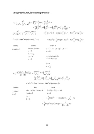 34
Integración por fracciones parciales
1.-
   

dx
xx
x
41 22
2
Si x=0 si x= i si x2= -4
6.- 


 dx
x
xxx
22
23
)1(
222
)()1)((222 223
dcxxbaxxxx 
Si x= 0 x= i si= 1















   
 
22222
22
)2(411
2
2
41
x
dx
d
x
xdx
c
x
dx
b
x
xdxa
dx
x
dx
dx
x
bax
c
x
arctg
d
x
c
arctgxbx
a

22
|4|ln
21
1
||ln
2
22
)1)(()4)((
41)4)(1(
222
2222
2








xdcxxbaxx
x
dcx
x
bax
xx
x
3
4
0
364
)3(24
2
14)1(44






d
c
dci
dci
ix
x
0
03
3
1
0
3310





a
a
b
a
baii
db  40
c
x
arctgxarctgxx 
23
4
|4|ln
3
1
||ln 22
   
 












22222
222
)1()1(11
2
2
)1(1
x
dx
ddx
x
x
c
x
dx
b
x
xdxa
x
dcx
dx
x
bax
2
2


b
db
0
1
222




d
c
dcii
dciii
1
01)4(227


a
a
c
x
arctgxx 


1
1
2
1
2|1|ln
2
1
2
2
c
x
arctgxx 


)1(2
1
2|1|ln
2
1
2
2
 