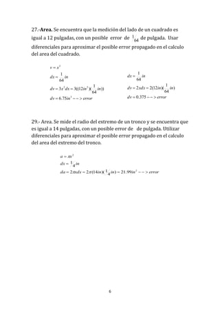 6
27.-Area. Se encuentra que la medición del lado de un cuadrado es
igual a 12 pulgadas, con un posible error de 64
1 de pulgada. Usar
diferenciales para aproximar el posible error propagado en el calculo
del area del cuadrado.
29.- Area. Se mide el radio del extremo de un tronco y se encuentra que
es igual a 14 pulgadas, con un posible error de de pulgada. Utilizar
diferenciales para aproximar el posible error propagado en el calculo
del area del extremo del tronco.
errorindv
inindxxdv
indx
xv




3
22
3
75.6
))
64
1
)(12((33
64
1
errordv
ininxdxdv
indx



375.0
)
64
1
)(12(22
64
1
errorinininxdxda
indx
xa



2
2
99.21)
4
1)(14(22
4
1


 