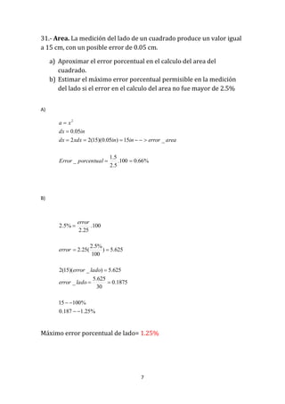 7
31.- Area. La medición del lado de un cuadrado produce un valor igual
a 15 cm, con un posible error de 0.05 cm.
a) Aproximar el error porcentual en el calculo del area del
cuadrado.
b) Estimar el máximo error porcentual permisible en la medición
del lado si el error en el calculo del area no fue mayor de 2.5%
A)
%66.0100.
5.2
5.1
_
_15)05.0)(15(22
05.0
2




porcentualError
areaerrorininxdxdx
indx
xa
B)
Máximo error porcentual de lado= 1.25%
%25.1187.0
%10015
1875.0
30
625.5
_
625.5)_)(15(2
625.5)
100
%5.2
(25.2
100.
25.2
%5.2






ladoerror
ladoerror
error
error
 
