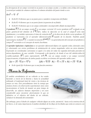 La divergencia de un campo vectorial en un punto es un campo escalar, y se define como el flujo del campo 
vectorial por unidad de volumen conforme el volumen alrededor del punto tiende a cero: 
 Si div(F)<0 diremos que es un punto pozo o sumidero (compresion del fluido) 
 Si div(F)>0 diremos que es un punto fuente (expansion de un fluido) 
 Si div(F)=0 diremos que es un campo soleinoidal o incompresible (fluido incompresible) 
El gradiente de un campo escalar es un campo vectorial. El vector gradiente de evaluado en un 
punto genérico del dominio de ( ), indica la dirección en la cual el campo varía más 
rápidamente y su módulo representa el ritmo de variación de en la dirección de dicho vector gradiente. El 
gradiente se representa con el operador diferencial nabla seguido de la función. También puede 
representarse mediante , o usando la notación . La generalización del concepto de gradiente a 
campos vectoriales es el concepto de matriz Jacobiana. 
El operador laplaciano o laplaciano es un operador diferencial elíptico de segundo orden, denotado como 
Δ, relacionado con ciertos problemas de minimización de ciertas magnitudes sobre un cierto dominio. 
Expresado en coordenadas cartesianas es igual a la suma de todas las segundas derivadas parciales no 
mixtas dependientes de una variable. Corresponde a div (grad φ), de donde el uso del símbolo delta (Δ) 
o nabla cuadrado ( ) para representarlo. Si , son un campo escalar y un campo vectorial 
respectivamente, el laplaciano de ambos puede escribirse en términos del operador nabla como: 
 Si div (grad (f))=0 diremos que es una función armónica 
Marco de Referencia 
El análisis aerodinámico de un vehículo se ha venido 
haciendo a través de la historia y hasta la actualidad 
utilizando el tradicional túnel de viento y las técnicas de 
ensayo en ruta. Este procedimiento tiene la ventaja que 
estamos frente a la observación experimental, tiene como 
inconvenientes el hecho de insumir un gran tiempo de 
desarrollo, un esfuerzo humano importante y un costo 
considerable para encontrar efectivamente lo que en 
definitiva es el objetivo del diseño de un vehículo, 
satisfacer la demanda del consumidor. 
Sin embargo, para el diseño de cualquier vehículo dígase un avión, automóvil, hasta en la construcción de 
un barco, es de suma importancia el análisis detallado de los flujos de los fluidos que están en contacto con 
2 
 