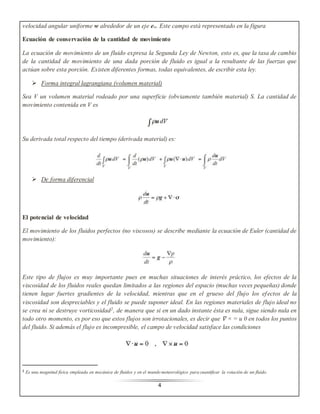 velocidad angular uniforme w alrededor de un eje ew. Este campo está representado en la figura 
Ecuación de conservación de la cantidad de movimiento 
La ecuación de movimiento de un fluido expresa la Segunda Ley de Newton, esto es, que la tasa de cambio 
de la cantidad de movimiento de una dada porción de fluido es igual a la resultante de las fuerzas que 
actúan sobre esta porción. Existen diferentes formas, todas equivalentes, de escribir esta ley. 
 Forma integral lagrangiana (volumen material) 
Sea V un volumen material rodeado por una superficie (obviamente también material) S. La cantidad de 
movimiento contenida en V es 
Su derivada total respecto del tiempo (derivada material) es: 
4 
 De forma diferencial 
El potencial de velocidad 
El movimiento de los fluidos perfectos (no viscosos) se describe mediante la ecuación de Euler (cantidad de 
movimiento): 
Este tipo de flujos es muy importante pues en muchas situaciones de interés práctico, los efectos de la 
viscosidad de los fluidos reales quedan limitados a las regiones del espacio (muchas veces pequeñas) donde 
tienen lugar fuertes gradientes de la velocidad, mientras que en el grueso del flujo los ef ectos de la 
viscosidad son despreciables y el fluido se puede suponer ideal. En las regiones materiales de flujo ideal no 
se crea ni se destruye vorticosidad2, de manera que si en un dado instante ésta es nula, sigue siendo nula en 
todo otro momento, es por eso que estos flujos son irrotacionales, es decir que ∇ × = u 0 en todos los puntos 
del fluido. Si además el flujo es incompresible, el campo de velocidad satisface las condiciones 
2 Es una magnitud física empleada en mecánica de fluidos y en el mundo meteorológico para cuantificar la rotación de un fluido. 
 