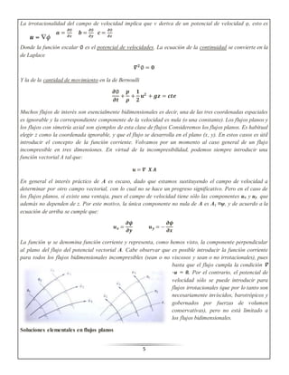 La irrotacionalidad del campo de velocidad implica que v deriva de un potencial de velocidad φ, esto es 
5 
풂 = 흏∅ 
흏풙 
풃 = 흏∅ 
흏풚 
풄 = 흏∅ 
흏풛 
Donde la función escalar ∅ es el potencial de velocidades. La ecuación de la continuidad se convierte en la 
de Laplace 
휵ퟐ ∅ = ퟎ 
Y la de la cantidad de movimiento en la de Bernoulli 
흏∅ 
흏풕 
+ 
풑 
흆 
+ 
ퟏ 
ퟐ 
풖ퟐ + 품풛 = 풄풕풆 
Muchos flujos de interés son esencialmente bidimensionales es decir, una de las tres coordenadas espaciales 
es ignorable y la correspondiente componente de la velocidad es nula (o una constante). Los flujos planos y 
los flujos con simetría axial son ejemplos de esta clase de flujos Consideremos los flujos planos. Es habitual 
elegir z como la coordenada ignorable, y que el flujo se desarrolla en el plano (x, y). En estos casos es útil 
introducir el concepto de la función corriente. Volvamos por un momento al caso general de un flujo 
incompresible en tres dimensiones. En virtud de la incompresibilidad, podemos siempre introducir una 
función vectorial A tal que: 
풖 = 휵 푿 푨 
En general el interés práctico de A es escaso, dado que estamos sustituyendo el campo de velocidad a 
determinar por otro campo vectorial, con lo cual no se hace un progreso significativo. Pero en el caso de 
los flujos planos, sí existe una ventaja, pues el campo de velocidad tiene sólo las componentes ux y uy que 
además no dependen de z. Por este motivo, la única componente no nula de A es Az ≡ψ, y de acuerdo a la 
ecuación de arriba se cumple que: 
풖풙 = 
흏흍 
흏풚 
풖풚 = − 
흏흍 
흏풙 
La función ψ se denomina función corriente y representa, como hemos visto, la componente perpendicular 
al plano del flujo del potencial vectorial A. Cabe observar que es posible introducir la función corriente 
para todos los flujos bidimensionales incompresibles (sean o no viscosos y sean o no irrotacionales), pues 
basta que el flujo cumpla la condición ∇ 
⋅ u = 0. Por el contrario, el potencial de 
velocidad sólo se puede introducir para 
flujos irrotacionales (que por lo tanto son 
necesariamente invíscidos, barotrópicos y 
gobernados por fuerzas de volumen 
conservativas), pero no está limitado a 
los flujos bidimensionales. 
Soluciones elementales en flujos planos 
 