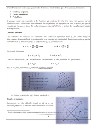 Se puede construir varios flujos potenciales de interés a partir de tres tipos de soluciones elementales. 
6 
1. Corriente uniforme 
2. Fuente o sumideros 
3. Torbellinos 
Se pueden sumar los potenciales y las funciones de corriente de estos tres casos para generar varios 
resultados útiles. Para hacer esto contamos con el principio de superposición, que es válido por que la 
ecuación de Laplace es lineal. Sin embargo nuestro principal objetivo es definir los tres flujos potenciales 
más importantes. 
Corriente uniforme. 
Una corriente de velocidad U∞ constante tiene derivadas espaciales nulas y, por tanto, satisface 
idénticamente la condición de irrotacionalidad y la ecuación de continuidad. Supongamos primero que la 
corriente es en la dirección del eje x, las funciones φ y ψ resultantes son: 
풖 = 푼∞ = 흏흍 
흏풚 
= 흏∅ 
흏풙 
= 풄풕풆 풗 = ퟎ = − 흏흍 
흏풙 
= 흏∅ 
흏풚 
Integrando, obtenemos 
흍 = 푼∞풚 + 푪ퟏ ∅ = 푼∞풙 + 푪ퟐ 
Como las constantes C1 y C2 no afectan ni a las velocidades ni a las presiones, las ignoraremos 
흍 = 푼∞풚 ∅ = 푼∞풙 
Esto es útil para problemas de perfil con ángulo de ataque.3 
(a) Corriente en la dirección x, (b) Corriente a un ángulo α 
Fuentes o sumideros 
Supongamos un tubo delgado situado en el eje z, que 
estuviese perforado y emitiese transversalmente un caudal 
3 Ángulo que forman la cuerda geométrica de un perfil alar con la dirección del aire incidente. 
 