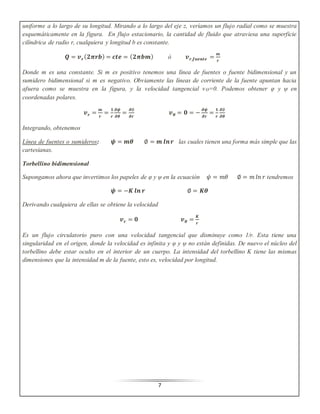 uniforme a lo largo de su longitud. Mirando a lo largo del eje z, veríamos un flujo radial como se muestra 
esquemáticamente en la figura. En flujo estacionario, la cantidad de fluido que atraviesa una superficie 
cilíndrica de radio r, cualquiera y longitud b es constante. 
푸 = 풗풓 (ퟐ흅풓풃) = 풄풕풆 = (ퟐ흅풃풎) ó 풗풓,풇풖풆풏풕풆 = 풎 
7 
풓 
Donde m es una constante. Si m es positivo tenemos una línea de fuentes o fuente bidimensional y un 
sumidero bidimensional si m es negativo. Obviamente las líneas de corriente de la fuente apuntan hacia 
afuera como se muestra en la figura, y la velocidad tangencial vϴ=0. Podemos obtener φ y ψ en 
coordenadas polares. 
풗풓 = 풎 
풓 
= ퟏ 
풓 
흏흍 
흏휽 
= 흏∅ 
흏풓 
풗휽 = ퟎ = − 흏흍 
흏풓 
= ퟏ 
풓 
흏∅ 
흏휽 
Integrando, obtenemos 
Línea de fuentes o sumideros: 흍 = 풎휽 ∅ = 풎 풍풏 풓 las cuales tienen una forma más simple que las 
cartesianas. 
Torbellino bidimensional 
Supongamos ahora que invertimos los papeles de φ y ψ en la ecuación 휓 = 푚휃 ∅ = 푚 푙푛 푟 tendremos 
흍 = −푲 풍풏 풓 ∅ = 푲휽 
Derivando cualquiera de ellas se obtiene la velocidad 
풗풓 = ퟎ 풗휽 = 푲 
풓 
Es un flujo circulatorio puro con una velocidad tangencial que disminuye como 1/r. Esta tiene una 
singularidad en el origen, donde la velocidad es infinita y φ y ψ no están definidas. De nuevo el núcleo del 
torbellino debe estar oculto en el interior de un cuerpo. La intensidad del torbellino K tiene las mismas 
dimensiones que la intensidad m de la fuente, esto es, velocidad por longitud. 
 