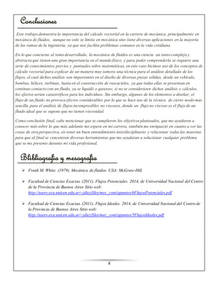 8 
Conclusiones 
Este trabajo demuestra la importancia del cálculo vectorial en la carrera de mecánica, principalmente en 
mecánica de fluidos, aunque no solo se limita en mecánica sino tiene diversas aplicaciones en la mayoría 
de las ramas de la ingeniería, ya que nos facilita problemas comunes en la vida cotidiana. 
En lo que concierne al tema desarrollado, la mecánica de fluidos es una ciencia un tanto compleja y 
abstracta que tienen una gran importancia en el mundo físico, y para poder comprenderla se requiere una 
serie de conocimientos previos y puntuales sobre matemáticas, en este caso hicimos uso de los conceptos de 
cálculo vectorial para explicar de un manera muy somera una técnica para el análisis detallado de los 
flujos, el cual dichos análisis son importantes en el diseño de diversas piezas sólidas, desde un vehículo, 
bombas, hélices, turbinas, hasta en el construcción de rascacielos, ya que todas ellas se presentan en 
continuo contacto con un fluido, ya se liquidó o gaseoso; si no se considerasen dichos análisis y cálculos, 
los efectos serian catastróficos para los individuos. Sin embargo, algunos de los elementos a diseñar, el 
flujo de un fluido no provoca efectos considerables por lo que se hace uso de la técnica de cierto modo más 
sencilla para el análisis de flujos incompresibles no viscosos, donde un flujo no viscoso es el flujo de un 
fluido ideal que se supone que no tienen viscosidad. 
Como conclusión final, cabe mencionar que se cumplieron los objetivos planteados, que me ayudaron a 
conocer más sobre lo que más adelante me espera en mi carrera, también me enriqueció en cuanto a ver las 
cosas de otra perspectiva, en tener un buen entendimiento interdisciplinario y relacionar todas las materias 
para que al final se concentren diversas herramientas que me ayudaran a solucionar cualquier problema 
que se me presente durante mi vida profesional. 
Blibliografia y mesografia 
 Frank M. White. (1979). Mecánica de fluidos. USA: McGraw-Hill. 
 Facultad de Ciencias Exactas. (2011). Flujos Potenciales. 2014, de Universidad Nacional del Centro 
de la Provincia de Buenos Aires Sitio web: 
http://users.exa.unicen.edu.ar/~jdiez/files/mec_cont/apuntes/6FlujosPotenciales.pdf 
 Facultad de Ciencias Exactas. (2011). Flujos Ideales. 2014, de Universidad Nacional del Centro de 
la Provincia de Buenos Aires Sitio web: 
http://users.exa.unicen.edu.ar/~jdiez/files/mec_cont/apuntes/5FlujosIdeales.pdf 
