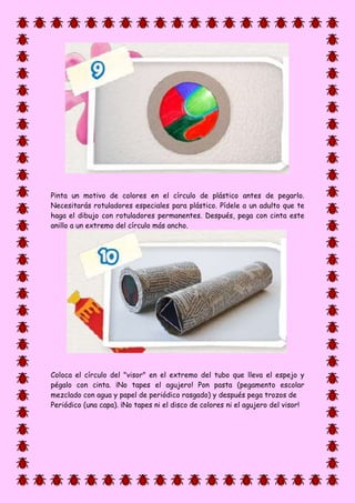 Pinta un motivo de colores en el círculo de plástico antes de pegarlo.
Necesitarás rotuladores especiales para plástico. Pídele a un adulto que te
haga el dibujo con rotuladores permanentes. Después, pega con cinta este
anillo a un extremo del círculo más ancho.
Coloca el círculo del "visor" en el extremo del tubo que lleva el espejo y
pégalo con cinta. ¡No tapes el agujero! Pon pasta (pegamento escolar
mezclado con agua y papel de periódico rasgado) y después pega trozos de
Periódico (una capa). ¡No tapes ni el disco de colores ni el agujero del visor!
 