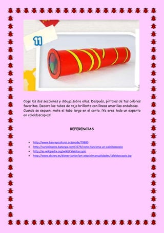 Coge las dos secciones y dibuja sobre ellas. Después, píntalas de tus colores
favoritos. Decora los tubos de rojo brillante con líneas amarillas onduladas.
Cuando se sequen, mete el tubo largo en el corto. ¡Ya eres todo un experto
en caleidoscopios!
REFERENCIAS
 http://www.banrepcultural.org/node/79880
 http://curiosidades.batanga.com/3579/como-funciona-un-caleidoscopio
 http://es.wikipedia.org/wiki/Caleidoscopio
 http://www.disney.es/disney-junior/art-attack/manualidades/caleidoscopio.jsp
 