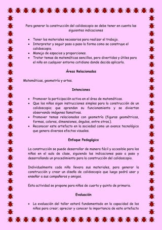 Para generar la construcción del calidoscopio se debe tener en cuenta las
siguientes indicaciones
 Tener los materiales necesarios para realizar el trabajo.
 Interpretar y seguir paso a paso la forma como se construye el
calidoscopio.
 Manejo de espacios y proporciones.
 Tratar temas de matemáticas sencillos, pero divertidos y útiles para
el niño en cualquier entorno cotidiano donde decida aplicarlo.
Áreas Relacionadas
Matemáticas, geometría y artes.
Intenciones
 Promover la participación activa en el área de matemáticas.
 Que los niños sigan instrucciones simples para la construcción de un
calidoscopio; que aprendan su funcionamiento y se diviertan
observando imágenes llamativas.
 Promover temas relacionados con geometría (figuras geométricas,
formas, colores, dimensiones, ángulos, entre otros.).
 Reconocer este artefacto en la sociedad como un avance tecnológico
que genera diversos efectos visuales.
Enfoque Pedagógico
La construcción se puede desarrollar de manera fácil y accesible para los
niños en el aula de clase, siguiendo las indicaciones paso a paso y
desarrollando un procedimiento para la construcción del calidoscopio.
Individualmente cada niño llevara sus materiales, para generar la
construcción y crear un diseño de calidoscopio que luego podrá usar y
enseñar a sus compañeros y amigos.
Esta actividad se propone para niños de cuarto y quinto de primaria.
Evaluación
 La evaluación del taller estará fundamentado en la capacidad de los
niños para crear; apreciar y conocer la importancia de este artefacto
 