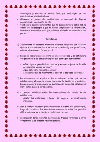 tecnológico y mostrar un modelo final, que será digno de ser
socializado en el aula de clases.
 Observar a través del calidoscopio la cantidad de figuras
geométricas y den cuenta de ello.
 Colaborar a aquellos estudiantes que no puedan llevar a cabalidad su
diseño de calidoscopio o que no hallan comprendido la información,
intentando motivarlos para que culminen el diseño de acuerdo a sus
gustos.
Metodología
1) Inicialmente el maestro mostrara diversas imágenes con efectos
ópticos y teselaciones donde se puedan apreciar figuras geométricas,
colores, dimensiones, formas, etc.).
2) Luego se hablara un poco sobre los efectos ópticos y se estimulara
con preguntar a los estudiantes para que participen activamente:
- ¿Qué figuras geométricas conoces y en que objetos de la vida
cotidiana los puedes apreciar?
- ¿Qué colores te llaman la atención?
- ¿cree usted que es importante el color en la sociedad y por qué?
3) Posteriormente se explica a los estudiantes sobre qué es un
calidoscopio y el impacto e importancia que ha tenido en la sociedad.
Luego se generara un espacio de participación donde los estudiantes
manifiesten dudas o apreciaciones.
4) - Lectura individual sobre las instrucciones del diseño de un
calidoscopio
- Alistar los materiales y luego dar paso a la construcción
individual.
5) Dar el tiempo necesario para desarrollar el diseño del calidoscopio,
luego de terminado los estudiantes comentaran sobre las posibles
dificultades que se presentaron en la construcción.
6) socialización donde los niños mostraran su trabajo terminado a otros
compañeros y los efectos visuales logrados.
 