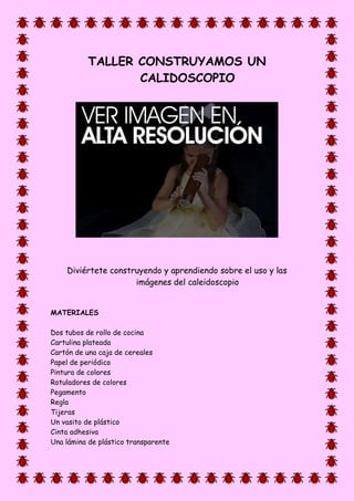 TALLER CONSTRUYAMOS UN
CALIDOSCOPIO
Diviértete construyendo y aprendiendo sobre el uso y las
imágenes del caleidoscopio
MATERIALES
Dos tubos de rollo de cocina
Cartulina plateada
Cartón de una caja de cereales
Papel de periódico
Pintura de colores
Rotuladores de colores
Pegamento
Regla
Tijeras
Un vasito de plástico
Cinta adhesiva
Una lámina de plástico transparente
 