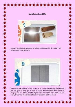 MANOS A LA OBRA
Para el caleidoscopio necesitas un tubo y medio de rollos de cocina y un
trozo de cartulina plateada.
Para hacer los espejos, utiliza un trozo de cartón de una caja de cereales
que sea igual de larga que el rollo de cocina. Pon dos dedos en la parte de
abajo y haz una marca. Repite el proceso y haz dos marcas más. Con una
regla, traza tres líneas rectas hacia arriba desde las tres marca
 