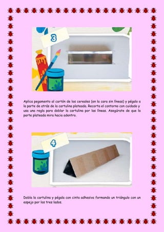 Aplica pegamento al cartón de los cereales (en la cara sin líneas) y pégalo a
la parte de atrás de la cartulina plateada. Recorta el contorno con cuidado y
usa una regla para doblar la cartulina por las líneas. Asegúrate de que la
parte plateada mira hacia adentro.
Dobla la cartulina y pégala con cinta adhesiva formando un triángulo con un
espejo por los tres lados.
 