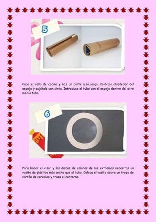 Coge el rollo de cocina y haz un corte a lo largo. Colócalo alrededor del
espejo y sujétalo con cinta. Introduce el tubo con el espejo dentro del otro
medio tubo.
Para hacer el visor y los discos de colores de los extremos necesitas un
vasito de plástico más ancho que el tubo. Coloca el vasito sobre un trozo de
cartón de cereales y traza el contorno.
 