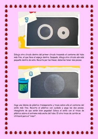 Dibuja otro círculo dentro del primer círculo trazando el contorno del tubo
más fino, el que lleva el espejo dentro. Después, dibuja otro círculo aún más
pequeño dentro de este. Recorta por las líneas; deberías tener dos piezas.
Coge una lámina de plástico transparente y traza sobre ella el contorno del
anillo más fino. Recorta el plástico con cuidado y pega las dos piezas.
¡Asegúrate de que están bien pegadas! Coloca el anillo con el trozo de
plástico sobre el extremo más ancho del tubo. El otro trozo de cartón se
Utilizará para el "visor".
 