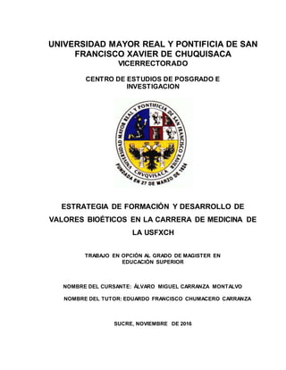 UNIVERSIDAD MAYOR REAL Y PONTIFICIA DE SAN
FRANCISCO XAVIER DE CHUQUISACA
VICERRECTORADO
CENTRO DE ESTUDIOS DE POSGRADO E
INVESTIGACION
ESTRATEGIA DE FORMACIÓN Y DESARROLLO DE
VALORES BIOÉTICOS EN LA CARRERA DE MEDICINA DE
LA USFXCH
TRABAJO EN OPCIÓN AL GRADO DE MAGISTER EN
EDUCACIÓN SUPERIOR
NOMBRE DEL CURSANTE: ÁLVARO MIGUEL CARRANZA MONTALVO
NOMBRE DEL TUTOR: EDUARDO FRANCISCO CHUMACERO CARRANZA
SUCRE, NOVIEMBRE DE 2016
 