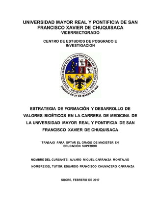 UNIVERSIDAD MAYOR REAL Y PONTIFICIA DE SAN
FRANCISCO XAVIER DE CHUQUISACA
VICERRECTORADO
CENTRO DE ESTUDIOS DE POSGRADO E
INVESTIGACION
ESTRATEGIA DE FORMACIÓN Y DESARROLLO DE
VALORES BIOÉTICOS EN LA CARRERA DE MEDICINA DE
LA UNIVERSIDAD MAYOR REAL Y PONTIFICIA DE SAN
FRANCISCO XAVIER DE CHUQUISACA
TRABAJO PARA OPTAR EL GRADO DE MAGISTER EN
EDUCACIÓN SUPERIOR
NOMBRE DEL CURSANTE: ÁLVARO MIGUEL CARRANZA MONTALVO
NOMBRE DEL TUTOR: EDUARDO FRANCISCO CHUMACERO CARRANZA
SUCRE, FEBRERO DE 2017
 