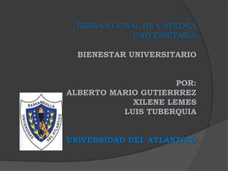 TRABAJO FINAL DE CATEDRA
UNIVERSITARIA
BIENESTAR UNIVERSITARIO
POR:
ALBERTO MARIO GUTIERRREZ
XILENE LEMES
LUIS TUBERQUIA
UNIVERSIDAD DEL ATLÁNTICO
 