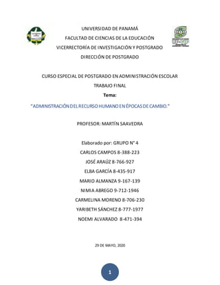 1
UNIVERSIDAD DE PANAMÁ
FACULTAD DE CIENCIAS DE LA EDUCACIÓN
VICERRECTORÍA DE INVESTIGACIÓN Y POSTGRADO
DIRECCIÓN DE POSTGRADO
CURSO ESPECIAL DE POSTGRADO EN ADMINISTRACIÓN ESCOLAR
TRABAJO FINAL
Tema:
“ADMINISTRACIÓNDELRECURSOHUMANOENÉPOCASDECAMBIO.”
PROFESOR: MARTÍN SAAVEDRA
Elaborado por: GRUPO N° 4
CARLOS CAMPOS 8-388-223
JOSÉ ARAÚZ 8-766-927
ELBA GARCÍA 8-435-917
MARIO ALMANZA 9-167-139
NIMIA ABREGO 9-712-1946
CARMELINA MORENO 8-706-230
YARIBETH SÁNCHEZ 8-777-1977
NOEMI ALVARADO 8-471-394
29 DE MAYO, 2020
 