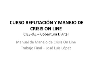 CURSO REPUTACIÓN Y MANEJO DE
CRISIS ON LINE
CIESPAL – Cobertura Digital
Manual de Manejo de Crisis On Line
Trabajo Final – José Luis López
 