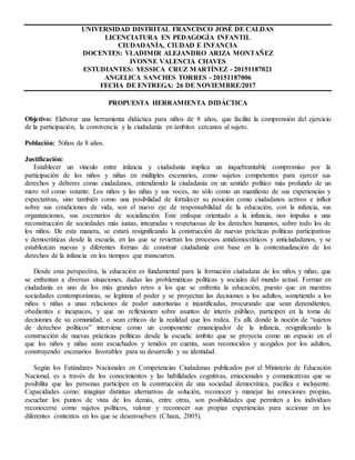 UNIVERSIDAD DISTRITAL FRANCISCO JOSÉ DE CALDAS
LICENCIATURA EN PEDAGOGÌA INFANTIL
CIUDADANÍA, CIUDAD E INFANCIA
DOCENTES: VLADIMIR ALEJANDRO ARIZA MONTAÑEZ
IVONNE VALENCIA CHAVES
ESTUDIANTES: YESSICA CRUZ MARTÍNEZ - 20151187021
ANGELICA SANCHES TORRES - 20151187006
FECHA DE ENTREGA: 26 DE NOVIEMBRE/2017
PROPUESTA HERRAMIENTA DIDÁCTICA
Objetivo: Elaborar una herramienta didáctica para niños de 8 años, que facilite la comprensión del ejercicio
de la participación, la convivencia y la ciudadanía en ámbitos cercanos al sujeto.
Población: Niños de 8 años.
Justificación:
Establecer un vínculo entre infancia y ciudadanía implica un inquebrantable compromiso por la
participación de los niños y niñas en múltiples escenarios, como sujetos competentes para ejercer sus
derechos y deberes como ciudadanos, entendiendo la ciudadanía en un sentido político más profundo de un
mero rol como votante. Los niños y las niñas y sus voces, no sólo como un manifiesto de sus experiencias y
expectativas, sino también como una posibilidad de fortalecer su posición como ciudadanos activos e influir
sobre sus condiciones de vida, son el nuevo eje de responsabilidad de la educación, con la infancia, sus
organizaciones, sus escenarios de socialización. Este enfoque orientado a la infancia, nos impulsa a una
reconstrucción de sociedades más justas, integradas y respetuosas de los derechos humanos, sobre todo los de
los niños. De esta manera, se estará resignificando la construcción de nuevas prácticas políticas participativas
y democráticas desde la escuela, en las que se reviertan los procesos antidemocráticos y anticiudadanos, y se
establezcan nuevas y diferentes formas de construir ciudadanía con base en la contextualización de los
derechos de la infancia en los tiempos que transcurren.
Desde esta perspectiva, la educación es fundamental para la formación ciudadana de los niños y niñas, que
se enfrentan a diversas situaciones, dadas las problemáticas políticas y sociales del mundo actual. Formar en
ciudadanía es uno de los más grandes retos a los que se enfrenta la educación, puesto que en nuestras
sociedades contemporáneas, se legitima el poder y se proyectan las decisiones a los adultos, sometiendo a los
niños y niñas a unas relaciones de poder autoritarias e injustificadas, procurando que sean dependientes,
obedientes e incapaces, y que no reflexionen sobre asuntos de interés público, participen en la toma de
decisiones de su comunidad, o sean críticos de la realidad que los rodea. Es allí, donde la noción de “sujetos
de derechos políticos” interviene como un componente emancipador de la infancia, resignificando la
construcción de nuevas prácticas políticas desde la escuela: ámbito que se proyecta como un espacio en el
que los niños y niñas sean escuchados y tenidos en cuenta, sean reconocidos y acogidos por los adultos,
construyendo escenarios favorables para su desarrollo y su identidad.
Según los Estándares Nacionales en Competencias Ciudadanas publicados por el Ministerio de Educación
Nacional, es a través de los conocimientos y las habilidades cognitivas, emocionales y comunicativas que se
posibilita que las personas participen en la construcción de una sociedad democrática, pacífica e incluyente.
Capacidades como: imaginar distintas alternativas de solución, reconocer y manejar las emociones propias,
escuchar los puntos de vista de los demás, entre otras, son posibilidades que permiten a los individuos
reconocerse como sujetos políticos, valorar y reconocer sus propias experiencias para accionar en los
diferentes contextos en los que se desenvuelven (Chaux, 2005).
 