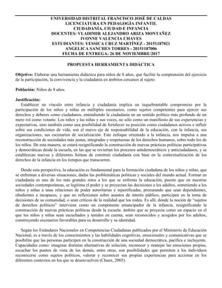 UNIVERSIDAD DISTRITAL FRANCISCO JOSÉ DE CALDAS
LICENCIATURA EN PEDAGOGÌA INFANTIL
CIUDADANÍA, CIUDAD E INFANCIA
DOCENTES: VLADIMIR ALEJANDRO ARIZA MONTAÑEZ
IVONNE VALENCIA CHAVES
ESTUDIANTES: YESSICA CRUZ MARTÍNEZ - 20151187021
ANGELICA SANCHES TORRES - 20151187006
FECHA DE ENTREGA: 26 DE NOVIEMBRE/2017
PROPUESTA HERRAMIENTA DIDÁCTICA
Objetivo: Elaborar una herramienta didáctica para niños de 8 años, que facilite la comprensión del ejercicio
de la participación, la convivencia y la ciudadanía en ámbitos cercanos al sujeto.
Población: Niños de 8 años.
Justificación:
Establecer un vínculo entre infancia y ciudadanía implica un inquebrantable compromiso por la
participación de los niños y niñas en múltiples escenarios, como sujetos competentes para ejercer sus
derechos y deberes como ciudadanos, entendiendo la ciudadanía en un sentido político más profundo de un
mero rol como votante. Los niños y las niñas y sus voces, no sólo como un manifiesto de sus experiencias y
expectativas, sino también como una posibilidad de fortalecer su posición como ciudadanos activos e influir
sobre sus condiciones de vida, son el nuevo eje de responsabilidad de la educación, con la infancia, sus
organizaciones, sus escenarios de socialización. Este enfoque orientado a la infancia, nos impulsa a una
reconstrucción de sociedades más justas, integradas y respetuosas de los derechos humanos, sobre todo los de
los niños. De esta manera, se estará resignificando la construcción de nuevas prácticas políticas participativas
y democráticas desde la escuela, en las que se reviertan los procesos antidemocráticos y anticiudadanos, y se
establezcan nuevas y diferentes formas de construir ciudadanía con base en la contextualización de los
derechos de la infancia en los tiempos que transcurren.
Desde esta perspectiva, la educación es fundamental para la formación ciudadana de los niños y niñas, que
se enfrentan a diversas situaciones, dadas las problemáticas políticas y sociales del mundo actual. Formar en
ciudadanía es uno de los más grandes retos a los que se enfrenta la educación, puesto que en nuestras
sociedades contemporáneas, se legitima el poder y se proyectan las decisiones a los adultos, sometiendo a los
niños y niñas a unas relaciones de poder autoritarias e injustificadas, procurando que sean dependientes,
obedientes e incapaces, y que no reflexionen sobre asuntos de interés público, participen en la toma de
decisiones de su comunidad, o sean críticos de la realidad que los rodea. Es allí, donde la noción de “sujetos
de derechos políticos” interviene como un componente emancipador de la infancia, resignificando la
construcción de nuevas prácticas políticas desde la escuela: ámbito que se proyecta como un espacio en el
que los niños y niñas sean escuchados y tenidos en cuenta, sean reconocidos y acogidos por los adultos,
construyendo escenarios favorables para su desarrollo y su identidad.
Según los Estándares Nacionales en Competencias Ciudadanas publicados por el Ministerio de Educación
Nacional, es a través de los conocimientos y las habilidades cognitivas, emocionales y comunicativas que se
posibilita que las personas participen en la construcción de una sociedad democrática, pacífica e incluyente.
Capacidades como: imaginar distintas alternativas de solución, reconocer y manejar las emociones propias,
escuchar los puntos de vista de los demás, entre otras, son posibilidades que permiten a los individuos
reconocerse como sujetos políticos, valorar y reconocer sus propias experiencias para accionar en los
diferentes contextos en los que se desenvuelven (Chaux, 2005).
 