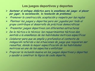 Los juegos deportivos y deportes
 Sostener el enfoque didáctico para la enseñanza del juego: el placer
    por jugar, la socialización, la resolución de problemas
 Promover la construcción, aceptación y respeto por las reglas
 Plantear los juegos y deportes para ser jugados por todo el
    grupo contribuye al desarrollo de prácticas democráticas
    Presentar juegos deportivos con diferentes estructuras
   De la táctica a la técnica: los requerimientos tácticos dan
    sentido a la enseñanza de las habilidades motrices específicas
   Colaborar para que se amplíe y profundice el contexto de
    indagación referido a las situaciones de juego que requieren ser
    resueltas, donde la mayor especificación de las habilidades
    motrices es uno de los aspectos a enfatizar
   Propiciar la inclusión masiva en los juegos deportivos y deportes
    y ayudar a construir la lógica de cada deporte,
 