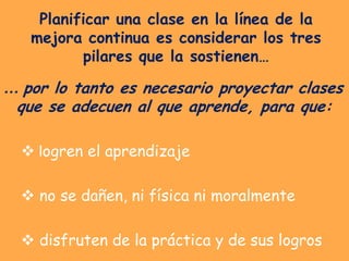 Planificar una clase en la línea de la
   mejora continua es considerar los tres
          pilares que la sostienen…

… por lo tanto es necesario proyectar clases
 que se adecuen al que aprende, para que:

   logren el aprendizaje

   no se dañen, ni física ni moralmente

   disfruten de la práctica y de sus logros
 
