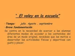 “ El voley en la escuela”

-Tiempo:      julio. Agosto . septiembre
-Breve fundamentación
Se centra en la necesidad de acercar a las alumnas
  diferentes modos de acceder a los contenidos del
  área de un modo original, novedoso que las motive a
  desarrollar las actividades físicas y deportivas con
  gusto y placer.
 