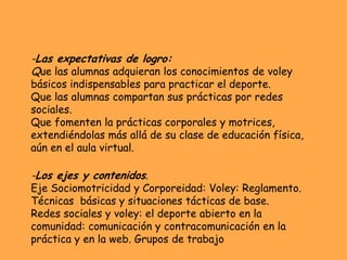 -Las expectativas de logro:
Que las alumnas adquieran los conocimientos de voley
básicos indispensables para practicar el deporte.
Que las alumnas compartan sus prácticas por redes
sociales.
Que fomenten la prácticas corporales y motrices,
extendiéndolas más allá de su clase de educación física,
aún en el aula virtual.

-Los ejes y contenidos.
Eje Sociomotricidad y Corporeidad: Voley: Reglamento.
Técnicas básicas y situaciones tácticas de base.
Redes sociales y voley: el deporte abierto en la
comunidad: comunicación y contracomunicación en la
práctica y en la web. Grupos de trabajo
 