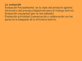 La evaluación
Evaluación Procedimental en la clase del producto (gestos
técnicos) y del proceso (disposición para el trabajo motriz).
Evaluación conceptual (por la red edmodo)
Evaluación actitudinal (comunicación y colaboración con los
pares en la búsqueda de la eficiencia motriz.
 