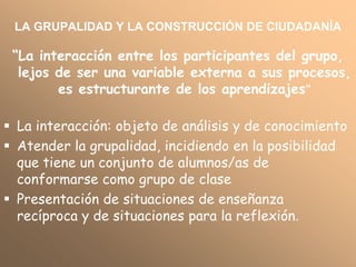 LA GRUPALIDAD Y LA CONSTRUCCIÓN DE CIUDADANÍA

 “La interacción entre los participantes del grupo,
  lejos de ser una variable externa a sus procesos,
        es estructurante de los aprendizajes”

 La interacción: objeto de análisis y de conocimiento
 Atender la grupalidad, incidiendo en la posibilidad
  que tiene un conjunto de alumnos/as de
  conformarse como grupo de clase
 Presentación de situaciones de enseñanza
  recíproca y de situaciones para la reflexión.
 