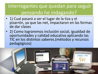 interrogantes que quedan para seguir
       pensando he indagando?
• 1) Cual pasará a ser el lugar de la tiza y el
  pizarrón, ya que las net, impactaron en las formas
  de dar clases
• 2) Como lograremos inclusión social, igualdad de
  oportunidades y calidad educativa aplicando las
  TIC en los distintos saberes.(métodos y recursos
  pedagógicos)
 