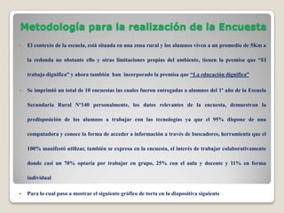 Metodología para la realización de la Encuesta
   El contexto de la escuela, está situada en una zona rural y los alumnos viven a un promedio de 5Km a

    la redonda no obstante ello y otras limitaciones propias del ambiente, tienen la premisa que “El

    trabajo dignifica” y ahora también han incorporado la premisa que “La educación dignifica”

   Se imprimió un total de 10 encuestas las cuales fueron entregadas a alumnos del 1º año de la Escuela

    Secundaria Rural Nº140 personalmente, los datos relevantes de la encuesta, demuestran la

    predisposición de los alumnos a trabajar con las tecnologías ya que el 95% dispone de una

    computadora y conoce la forma de acceder a información a través de buscadores, herramienta que el

    100% manifestó utilizar, también se expresa en la encuesta, el interés de trabajar colaborativamente

    donde casi un 70% optaría por trabajar en grupo, 25% con el aula y docente y 11% en forma

    individual

   Para lo cual paso a mostrar el siguiente gráfico de torta en la diapositiva siguiente
 