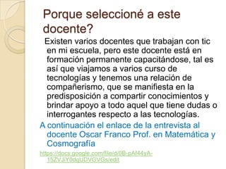 Porque seleccioné a este
 docente?
 Existen varios docentes que trabajan con tic
  en mi escuela, pero este docente está en
  formación permanente capacitándose, tal es
  así que viajamos a varios curso de
  tecnologías y tenemos una relación de
  compañerismo, que se manifiesta en la
  predisposición a compartir conocimientos y
  brindar apoyo a todo aquel que tiene dudas o
  interrogantes respecto a las tecnologías.
A continuación el enlace de la entrevista al
  docente Oscar Franco Prof. en Matemática y
  Cosmografía
https://docs.google.com/file/d/0B-pAf44yA-
   15ZVJiY0dqUDVGVGs/edit
 