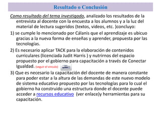 Resultado o Conclusión
Como resultado del tema investigado, analizado los resultados de la
    entrevista al docente con la encuesta a los alumnos y a la luz del
    material de lectura sugeridos (textos, videos, etc. )concluyo:
1) se cumple lo mencionado por Cálanis que el aprendizaje es ubicuo
    gracias a la nueva forma de enseñas y aprender, propuesta por las
    tecnologías.
2) Es necesario aplicar TACK para la elaboración de contenidos
    curriculares (licenciada Judit Harris ) y nutrirnos del espacio
    propuesto por el gobierno para capacitación a través de Conectar
    Igualdad. (seguir el vinculo)
3) Que es necesario la capacitación del docente de manera constante
    para poder estar a la altura de las demandas de este nuevo modelo
    de sistema educativo propuesto por las tecnologías para lo cual el
    gobierno ha construido una estructura donde el docente puede
    acceder a recursos educativo (ver enlace)y herramientas para su
    capacitación.
 