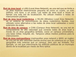 Red de área local, o LAN (Local Area Network), es una red que se limita a
  un área especial relativamente pequeña tal como un cuarto, un solo
  edificio, una nave, o un avión. Las redes de área local a veces se
  llaman una sola red de localización. No utilizan medios o redes de
  interconexión públicos.
Red de área local inalámbrica, o WLAN (Wireless Local Area Network),
  es un sistema de comunicación de datos inalámbrico flexible, muy
  utilizado como alternativa a las redes de área local cableadas o como
  extensión de estas.
Red de área de campus, o CAN (Campus Area Network), es una red de
  computadoras de alta velocidad que conecta redes de área local a
  través de un área geográfica limitada, como un campus universitario,
  una base militar, hospital, etc. Tampoco utiliza medios públicos para la
  interconexión.
Red de área metropolitana (metropolitan area network o MAN, en inglés)
  es una red de alta velocidad (banda ancha) que da cobertura en un área
  geográfica más extensa que un campus, pero aún así limitado. Por
  ejemplo, un red que interconecte los edificios públicos de un municipio
  dentro de la localidad por medio de fibra óptica.
 