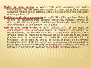 Redes de área amplia, o WAN (Wide Area Network), son redes
  informáticas que se extienden sobre un área geográfica extensa
  utilizando medios como: satélites, cables interoceánicos, Internet, fibras
  ópticas públicas, etc.
Red de área de almacenamiento, en inglés SAN (Storage Area Network),
  es una red concebida para conectar servidores, matrices (arrays) de
  discos y librerías de soporte, permitiendo el tránsito de datos sin afectar
  a las redes por las que acceden los usuarios.
Red de área local virtual, o VLAN (Virtual LAN), es un grupo de
  computadoras con un conjunto común de recursos a compartir y de
  requerimientos, que se comunican como si estuvieran adjuntos a una
  división lógica de redes de computadoras en la cuál todos los nodos
  pueden alcanzar a los otros por medio de broadcast (dominio de
  broadcast) en la capa de enlace de datos, a pesar de su diversa
  localización física. Este tipo surgió como respuesta a la necesidad de
  poder estructurar las conexiones de equipos de un edificio por medio de
  software,[11] permitiendo dividir un conmutador en varios virtuales.
 