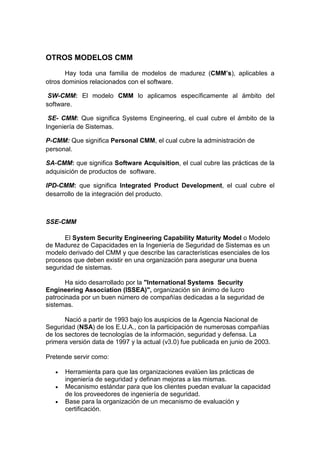 OTROS MODELOS CMM

       Hay toda una familia de modelos de madurez (CMM’s), aplicables a
otros dominios relacionados con el software.

 SW-CMM: El modelo CMM lo aplicamos específicamente al ámbito del
software.

 SE- CMM: Que significa Systems Engineering, el cual cubre el ámbito de la
Ingeniería de Sistemas.

P-CMM: Que significa Personal CMM, el cual cubre la administración de
personal.

SA-CMM: que significa Software Acquisition, el cual cubre las prácticas de la
adquisición de productos de software.

IPD-CMM: que significa Integrated Product Development, el cual cubre el
desarrollo de la integración del producto.



SSE-CMM

      El System Security Engineering Capability Maturity Model o Modelo
de Madurez de Capacidades en la Ingeniería de Seguridad de Sistemas es un
modelo derivado del CMM y que describe las características esenciales de los
procesos que deben existir en una organización para asegurar una buena
seguridad de sistemas.

       Ha sido desarrollado por la "International Systems Security
Engineering Association (ISSEA)", organización sin ánimo de lucro
patrocinada por un buen número de compañías dedicadas a la seguridad de
sistemas.

       Nació a partir de 1993 bajo los auspicios de la Agencia Nacional de
Seguridad (NSA) de los E.U.A., con la participación de numerosas compañías
de los sectores de tecnologías de la información, seguridad y defensa. La
primera versión data de 1997 y la actual (v3.0) fue publicada en junio de 2003.

Pretende servir como:

   •   Herramienta para que las organizaciones evalúen las prácticas de
       ingeniería de seguridad y definan mejoras a las mismas.
   •   Mecanismo estándar para que los clientes puedan evaluar la capacidad
       de los proveedores de ingeniería de seguridad.
   •   Base para la organización de un mecanismo de evaluación y
       certificación.
 