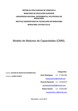 REPÙBLICA BOLIVARIANA DE VENEZUELA
                           MINISTERIO DE EDUCACIÒN SUPERIOR
              UNIVERSIDAD NACIONAL EXPERIMENTAL POLITÈCNICA DE
                                 MARACAIBO
              INSTITUO UNIVERSITARIO DE TECNOLOGÌA DE MARACAIBO
                               MARACAIBO, ESTADO ZULIA.




          Modelo de Madurez de Capacidades (CMM).




                                                                     Integrantes:
Cátedra: GESTIÒN DE PROYECTOS INFORMÀTICOS
                                               Amín Rodríguez.    C.I.: 17.294.586
Profesor: ALONSO HUERTA
                                                      rodriguezamin@hotmail.com

                                               Gerardo Redondo    C.I.: 16.546.673

                                                  gerardoredondo85@hotmail.com

                                                 Ruben Suárez.    C.I.: 14.833.963

                                                      suarezmolina_r@hotmail.com



                                   Maracaibo, Junio 2012
 