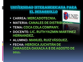 Universidad interamericana para el desarrollo CARREA: MERCADOTECNIA. MATERIA: CANALES DE DISTRIBUCIÓN. TEMA: COCA COLA COMPANY. DOCENTE: LIC. RUTH YAZMIN MARTINEZ HERNANDEZ.  ALUMNO: MANUEL RUIZ VÁSQUEZ. FECHA: HEROICA JUCHITÁN DE ZARAGOZA OAXACA A 8 DE AGOSTO DE 2011. 