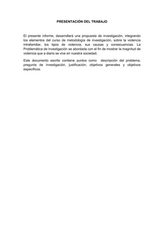 PRESENTACIÓN DEL TRABAJO



El presente informe, desarrollará una propuesta de investigación, integrando
los elementos del curso de metodología de investigación, sobre la violencia
intrafamiliar, los tipos de violencia, sus causas y consecuencias. La
Problemática de investigación se abordada con el fin de mostrar la magnitud de
violencia que a diario se vive en nuestra sociedad.

Este documento escrito contiene puntos como descripción del problema,
pregunta de investigación, justificación, objetivos generales y objetivos
específicos.
 