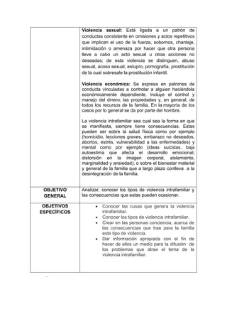 Violencia sexual: Está ligada a un patrón de
              conductas consistente en omisiones y actos repetitivos
              que implican el uso de la fuerza, sobornos, chantaje,
              intimidación o amenaza por hacer que otra persona
              lleve a cabo un acto sexual u otras acciones no
              deseadas; de esta violencia se distinguen, abuso
              sexual, acoso sexual, estupro, pornografía, prostitución
              de la cual sobresale la prostitución infantil.

              Violencia económica: Se expresa en patrones de
              conducta vinculadas a controlar a alguien haciéndola
              económicamente dependiente. Incluye el control y
              manejo del dinero, las propiedades y, en general, de
              todos los recursos de la familia. En la mayoría de los
              casos por lo general se da por parte del hombre.

              La violencia intrafamiliar sea cual sea la forma en que
              se manifiesta, siempre tiene consecuencias. Estas
              pueden ser sobre la salud física como por ejemplo
              (homicidio, lecciones graves, embarazo no deseados,
              abortos, estrés, vulnerabilidad a las enfermedades) y
              mental como por ejemplo (ideas suicidas, baja
              autoestima que afecta el desarrollo emocional,
              distorsión en la imagen corporal, aislamiento,
              marginalidad y ansiedad); o sobre el bienestar material
              y general de la familia que a largo plazo conlleva a la
              desintegración de la familia.


 OBJETIVO     Analizar, conocer los tipos de violencia intrafamiliar y
 GENERAL      las consecuencias que estas pueden ocasionar.

 OBJETIVOS             Conocer las cusas que genera la violencia
ESPECÍFICOS             intrafamiliar.
                       Conocer los tipos de violencia intrafamiliar.
                       Crear en las personas conciencia, acerca de
                        las consecuencias que trae para la familia
                        este tipo de violencia.
                       Dar información apropiada con el fin de
                        hacer de ellos un medio para la difusión de
                        los problemas que atrae el tema de la
                        violencia intrafamiliar.



  .
 