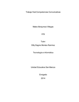 Trabajo final Competencias Comunicativas 
Mateo Benjumea Villegas 
9°B 
Tutor: 
Dilly Dagnis Montes Ramírez 
Tecnología e informática 
Unidad Educativa San Marcos 
Envigado 
2014 
 