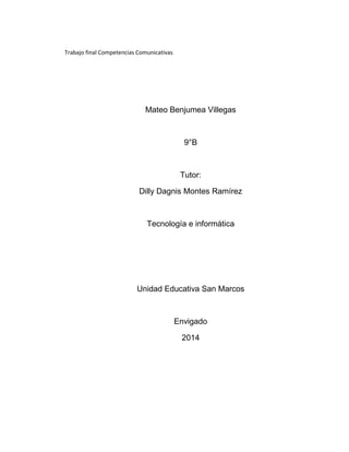 Trabajo final Competencias Comunicativas
Mateo Benjumea Villegas
9°B
Tutor:
Dilly Dagnis Montes Ramírez
Tecnología e informática
Unidad Educativa San Marcos
Envigado
2014
 