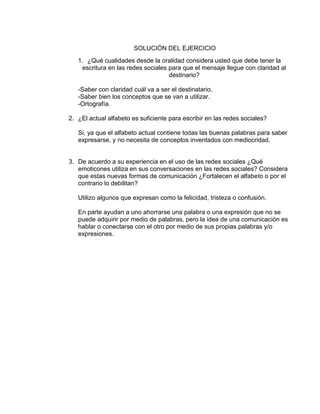 SOLUCIÓN DEL EJERCICIO
1. ¿Qué cualidades desde la oralidad considera usted que debe tener la
escritura en las redes sociales para que el mensaje llegue con claridad al
destinario?
-Saber con claridad cuál va a ser el destinatario.
-Saber bien los conceptos que se van a utilizar.
-Ortografía.
2. ¿El actual alfabeto es suficiente para escribir en las redes sociales?
Si, ya que el alfabeto actual contiene todas las buenas palabras para saber
expresarse, y no necesita de conceptos inventados con mediocridad.
3. De acuerdo a su experiencia en el uso de las redes sociales ¿Qué
emoticones utiliza en sus conversaciones en las redes sociales? Considera
que estas nuevas formas de comunicación ¿Fortalecen el alfabeto o por el
contrario lo debilitan?
Utilizo algunos que expresan como la felicidad, tristeza o confusión.
En parte ayudan a uno ahorrarse una palabra o una expresión que no se
puede adquirir por medio de palabras, pero la idea de una comunicación es
hablar o conectarse con el otro por medio de sus propias palabras y/o
expresiones.
 