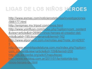 LIGAS DE LOS NIÑOS HEROEShttp://www.esmas.com/noticierostelevisa/investigaciones/566177.htmlhttp://enigmas.mx.tripod.com/ninos.htmlhttp://www.yoinfluyo.com/index.php?option=com_content&view=article&id=26969:ninos-heroes-el-creador-del-mito&catid=195:bicentenario&Itemid=162http://www.elporvenir.com.mx/notas.asp?nota_id=429375http://www.elombligodelaluna.com.mx/index.php?option=com_content&view=article&id=109&Itemid=200http://es.wikipedia.org/wiki/Chapultepechttp://www.wikiblog.com.ar/2011/01/la-historide-los-ninos-heroes-de.html